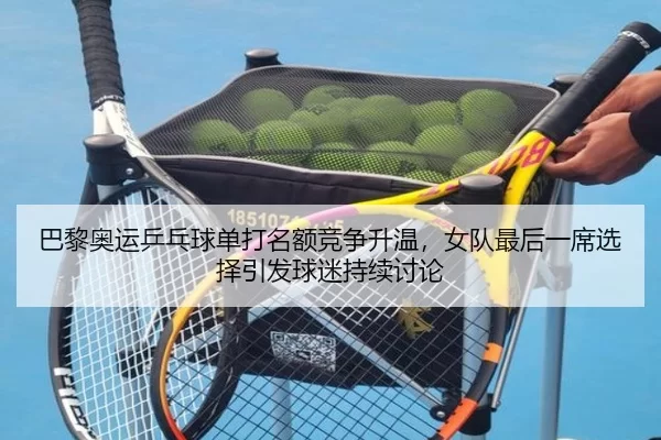 巴黎奥运乒乓球单打名额竞争升温，女队最后一席选择引发球迷持续讨论