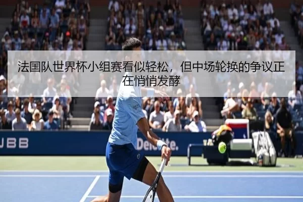 法国队世界杯小组赛看似轻松，但中场轮换的争议正在悄悄发酵