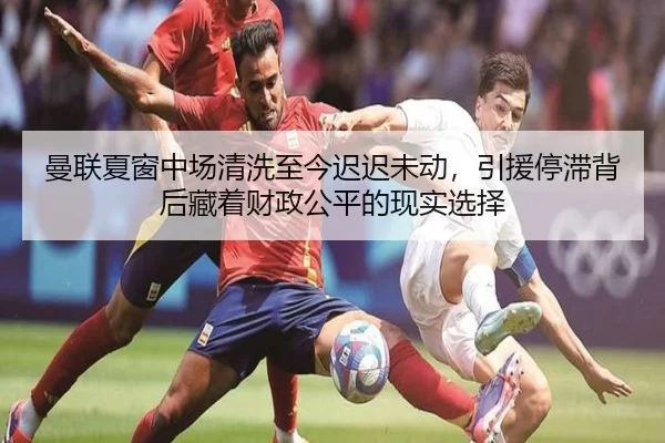 曼联夏窗中场清洗至今迟迟未动，引援停滞背后藏着财政公平的现实选择