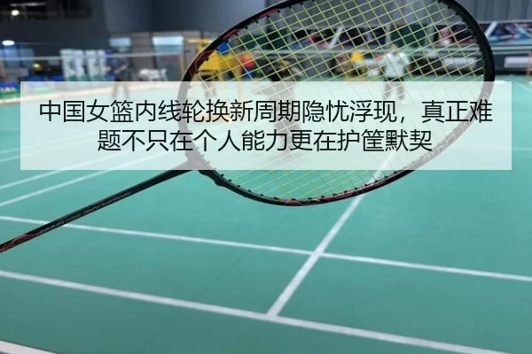 中国女篮内线轮换新周期隐忧浮现，真正难题不只在个人能力更在护筐默契